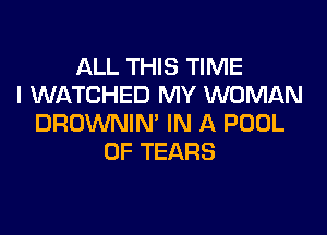 ALL THIS TIME
I WATCHED MY WOMAN

DROWNIN' IN A POOL
0F TEARS