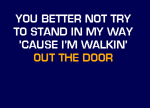 YOU BETTER NOT TRY
TO STAND IN MY WAY
'CAUSE I'M WALKIM
OUT THE DOOR