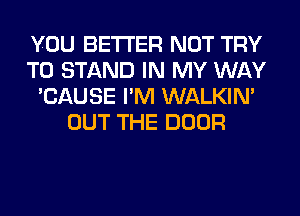 YOU BETTER NOT TRY
TO STAND IN MY WAY
'CAUSE I'M WALKIM
OUT THE DOOR