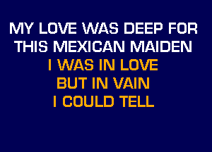 MY LOVE WAS DEEP FOR
THIS MEXICAN MAIDEN
I WAS IN LOVE
BUT IN VAIN
I COULD TELL