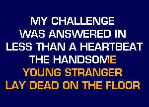 MY CHALLENGE
WAS ANSWERED IN
LESS THAN A HEARTBEAT
THE HANDSOME
YOUNG STRANGER
LAY DEAD ON THE FLOOR