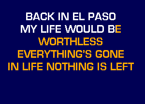 BACK IN EL PASO
MY LIFE WOULD BE
WORTHLESS
EVERYTHINGB GONE
IN LIFE NOTHING IS LEFT