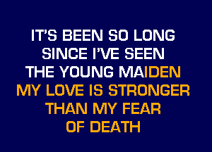 ITS BEEN SO LONG
SINCE I'VE SEEN
THE YOUNG MAIDEN
MY LOVE IS STRONGER
THAN MY FEAR
OF DEATH
