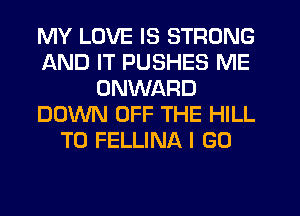 MY LOVE IS STRONG
AND IT PUSHES ME
ONWARD
DOWN OFF THE HILL
TO FELLINA I GO