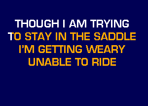 THOUGH I AM TRYING
TO STAY IN THE SADDLE
I'M GETTING WEARY
UNABLE TO RIDE