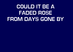 COULD IT BE A
FADED ROSE
FROM DAYS GONE BY