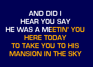 AND DID I
HEAR YOU SAY
HE WAS A MEETIN' YOU
HERE TODAY
TO TAKE YOU TO HIS
MANSION IN THE SKY