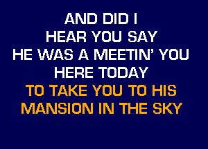 AND DID I
HEAR YOU SAY
HE WAS A MEETIN' YOU
HERE TODAY
TO TAKE YOU TO HIS
MANSION IN THE SKY