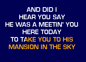 AND DID I
HEAR YOU SAY
HE WAS A MEETIN' YOU
HERE TODAY
TO TAKE YOU TO HIS
MANSION IN THE SKY