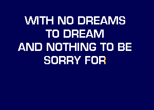 WITH NO DREAMS
T0 DREAM
AND NOTHING TO BE

SORRY FOR