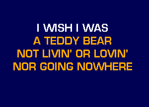 I WISH I WAS

A TEDDY BEAR
NOT LIVIN' 0R LOVIN'
NOR GOING NOUVHERE