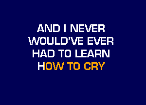 AND I NEVER
WOULD'VE EVER

HAD TO LEARN
HOW TO CRY