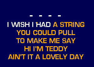 I WISH I HAD A STRING
YOU COULD PULL
TO MAKE ME SAY

HI I'M TEDDY

AIN'T IT A LOVELY DAY