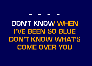 DON'T KNOW WHEN
I'VE BEEN 30 BLUE
DON'T KNOW WHAT'S
COME OVER YOU