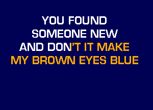 YOU FOUND
SOMEONE NEW
AND DON'T IT MAKE
MY BROWN EYES BLUE