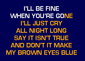 I'LL BE FINE
WHEN YOU'RE GONE
I'LL JUST CRY
ALL NIGHT LONG
SAY IT ISN'T TRUE
AND DON'T IT MAKE
MY BROWN EYES BLUE