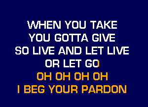WHEN YOU TAKE
YOU GOTTA GIVE
SO LIVE AND LET LIVE
0R LET GO
0H 0H 0H OH
I BEG YOUR PARDON