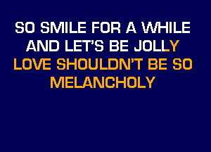 SO SMILE FOR A WHILE
AND LET'S BE JOLLY
LOVE SHOULDN'T BE SO
MELANCHOLY