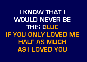 I KNOW THAT I
WOULD NEVER BE
THIS BLUE
IF YOU ONLY LOVED ME
HALF AS MUCH
AS I LOVED YOU