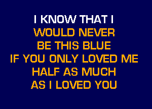 I KNOW THAT I
WOULD NEVER
BE THIS BLUE
IF YOU ONLY LOVED ME
HALF AS MUCH
AS I LOVED YOU