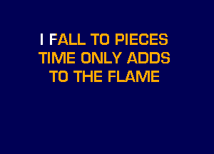 l FALL T0 PIECES
TIME ONLY ADDS
TO THE FLAME