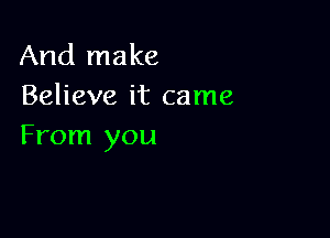 And make
Believe it came

From you