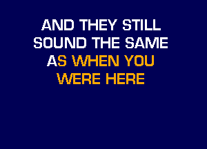 AND THEY STILL
SOUND THE SAME
AS WHEN YOU

WERE HERE