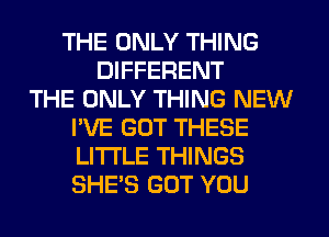 THE ONLY THING
DIFFERENT
THE ONLY THING NEW
I'VE GUT THESE
LI'I'I'LE THINGS
SHE'S GOT YOU