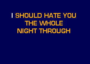 I SHOULD HATE YOU
THE WHOLE
NIGHT THROUGH