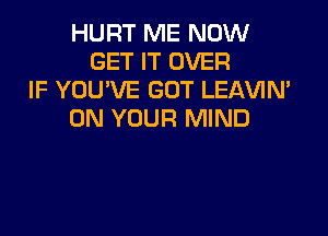 HURT ME NOW
GET IT OVER
IF YOU'VE GOT LEAVIN'

ON YOUR MIND