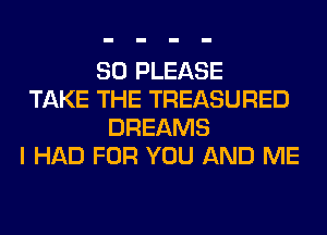 SO PLEASE
TAKE THE TREASURED
DREAMS
I HAD FOR YOU AND ME