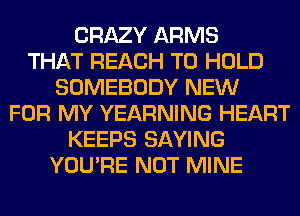 CRAZY ARMS
THAT REACH TO HOLD
SOMEBODY NEW
FOR MY YEARNING HEART
KEEPS SAYING
YOU'RE NOT MINE