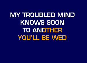 MY TRUUBLED MIND
KNOWS SOON
TO ANOTHER
YOU'LL BE WED