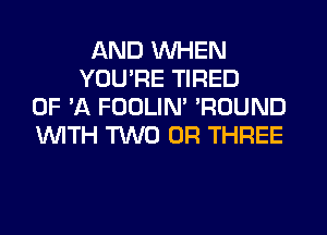 AND WHEN
YOU'RE TIRED
OF 'A FOOLIN' 'ROUND
WITH TWO 0R THREE