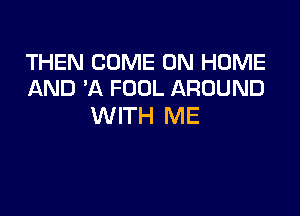 THEN COME ON HOME
AND 'A FOOL AROUND

WITH ME
