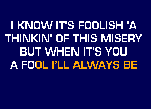 I KNOW ITS FOOLISH 'A
THINKIM OF THIS MISERY
BUT WHEN ITS YOU
A FOOL I'LL ALWAYS BE