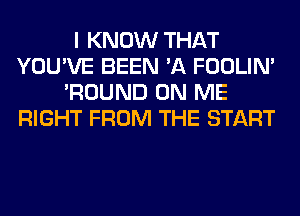 I KNOW THAT
YOU'VE BEEN 'A FOOLIN'
'ROUND ON ME
RIGHT FROM THE START