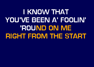 I KNOW THAT
YOU'VE BEEN A' FOOLIN'
'ROUND ON ME
RIGHT FROM THE START