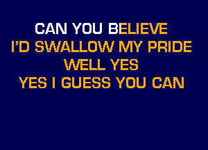 CAN YOU BELIEVE
I'D SWALLOW MY PRIDE
WELL YES
YES I GUESS YOU CAN