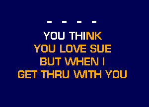 YOU THINK
YOU LOVE SUE

BUT WHEN I
GET THRU WITH YOU