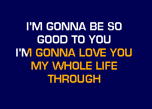I'M GONNA BE SO
GOOD TO YOU
I'M GONNA LOVE YOU

MY WHOLE LIFE
THROUGH