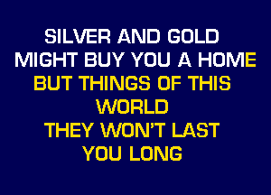 SILVER AND GOLD
MIGHT BUY YOU A HOME
BUT THINGS OF THIS
WORLD
THEY WON'T LAST
YOU LONG