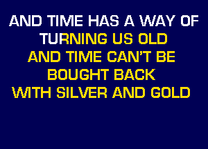 AND TIME HAS A WAY OF
TURNING US OLD
AND TIME CAN'T BE
BOUGHT BACK
WITH SILVER AND GOLD