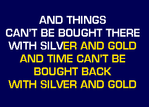 AND THINGS
CAN'T BE BOUGHT THERE
WITH SILVER AND GOLD

AND TIME CAN'T BE
BOUGHT BACK
WITH SILVER AND GOLD
