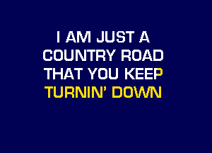 I AM JUST A
COUNTRY ROAD
THAT YOU KEEP

TURNIN' DOWN