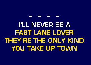 I'LL NEVER BE A
FAST LANE LOVER
THEY'RE THE ONLY KIND
YOU TAKE UP TOWN