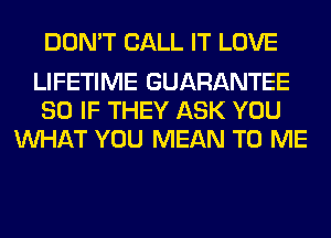 DON'T CALL IT LOVE

LIFETIME GUARANTEE
SO IF THEY ASK YOU
WHAT YOU MEAN TO ME