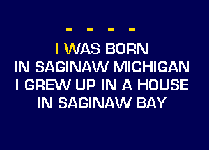 I WAS BORN
IN SAGINAW MICHIGAN
I GREW UP IN A HOUSE
IN SAGINAW BAY