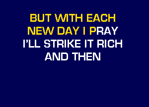 BUT WTH EACH
NEW DAY I PRAY
I'LL STRIKE IT RICH

AND THEN