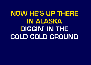NOW HE'S UP THERE
IN ALASKA
DIGGIN' IN THE
COLD COLD GROUND
